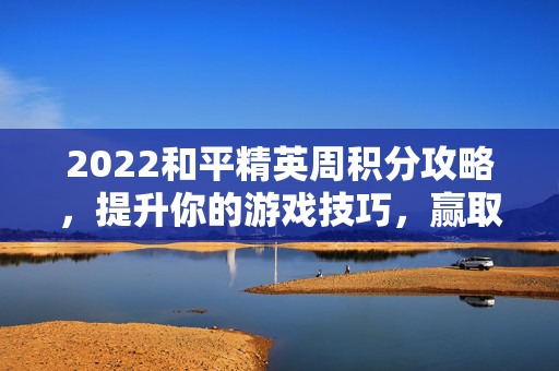 2022和平精英周积分攻略，提升你的游戏技巧，赢取丰厚奖励！