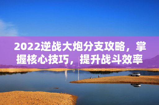 2022逆战大炮分支攻略，掌握核心技巧，提升战斗效率