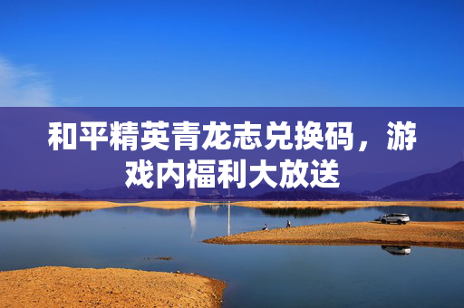 和平精英青龙志兑换码，游戏内福利大放送