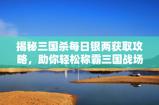 揭秘三国杀每日银两获取攻略，助你轻松称霸三国战场！