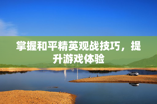 掌握和平精英观战技巧，提升游戏体验
