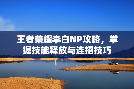 王者荣耀李白NP攻略，掌握技能释放与连招技巧