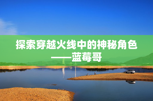 探索穿越火线中的神秘角色——蓝莓哥