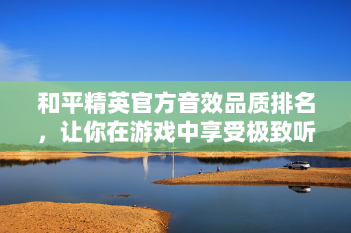 和平精英官方音效品质排名，让你在游戏中享受极致听觉盛宴