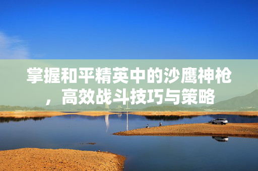 掌握和平精英中的沙鹰神枪,高效战斗技巧与策略 掌握和平精英中的沙鹰神枪,高效战斗技巧与策略