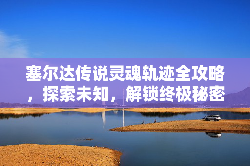 塞尔达传说灵魂轨迹全攻略，探索未知，解锁终极秘密