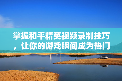 掌握和平精英视频录制技巧，让你的游戏瞬间成为热门！