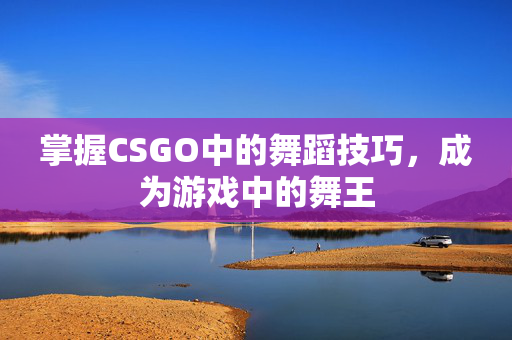掌握CSGO中的舞蹈技巧，成为游戏中的舞王