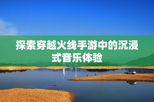 探索穿越火线手游中的沉浸式音乐体验