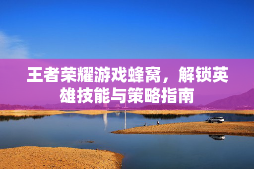 王者荣耀游戏蜂窝,解锁英雄技能与策略指南 王者荣耀游戏蜂窝,解锁英雄技能与策略指南