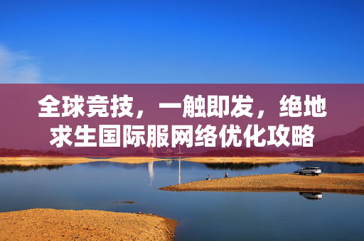 全球竞技，一触即发，绝地求生国际服网络优化攻略