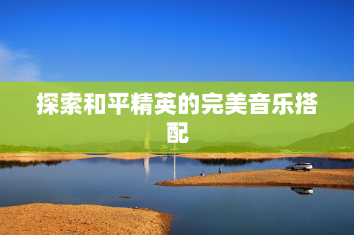 探索和平精英的完美音乐搭配