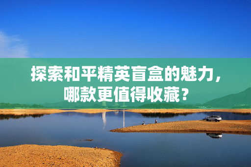 探索和平精英盲盒的魅力,哪款更值得收藏? 探索和平精英盲盒的魅力,哪款更值得收藏?