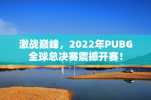 激战巅峰，2022年PUBG全球总决赛震撼开赛！