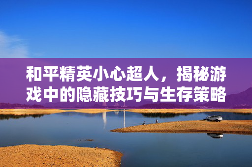 和平精英小心超人，揭秘游戏中的隐藏技巧与生存策略