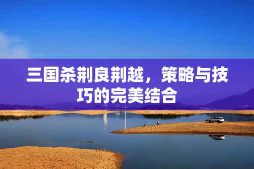 三国杀荆良荆越,策略与技巧的完美结合 三国杀荆良荆越,策略与技巧的完美结合