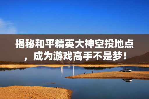 揭秘和平精英大神空投地点,成为游戏高手不是梦! 揭秘和平精英大神空投地点,成为游戏高手不是梦!