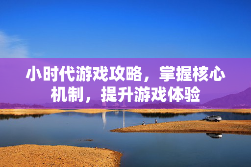 小时代游戏攻略,掌握核心机制,提升游戏体验 小时代游戏攻略,掌握核心机制,提升游戏体验