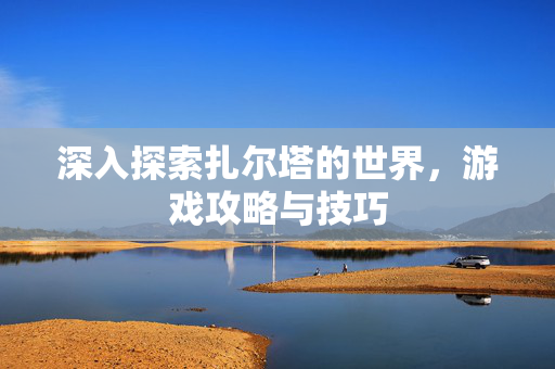 深入探索扎尔塔的世界,游戏攻略与技巧 深入探索扎尔塔的世界,游戏攻略与技巧