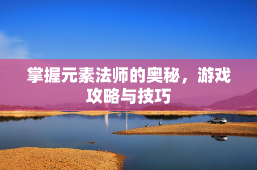 掌握元素法师的奥秘，游戏攻略与技巧