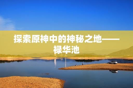 探索原神中的神秘之地——禄华池 探索原神中的神秘之地——禄华池