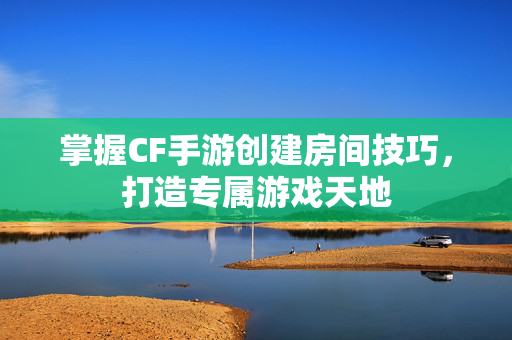 掌握CF手游创建房间技巧，打造专属游戏天地