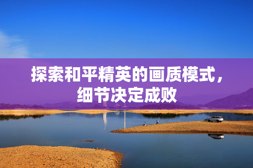 探索和平精英的画质模式,细节决定成败 探索和平精英的画质模式,细节决定成败