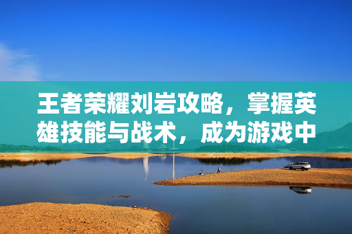 王者荣耀刘岩攻略，掌握英雄技能与战术，成为游戏中的佼佼者