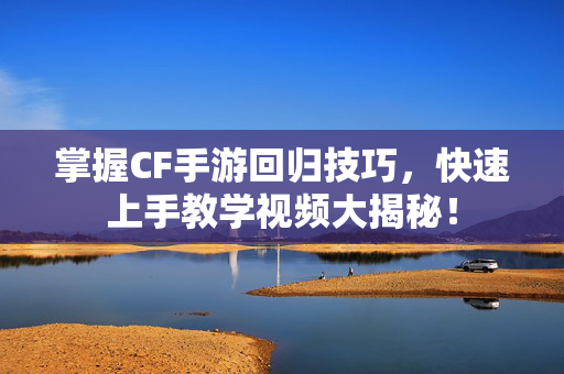 掌握CF手游回归技巧，快速上手教学视频大揭秘！