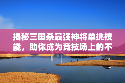 揭秘三国杀最强神将单挑技能，助你成为竞技场上的不败传说