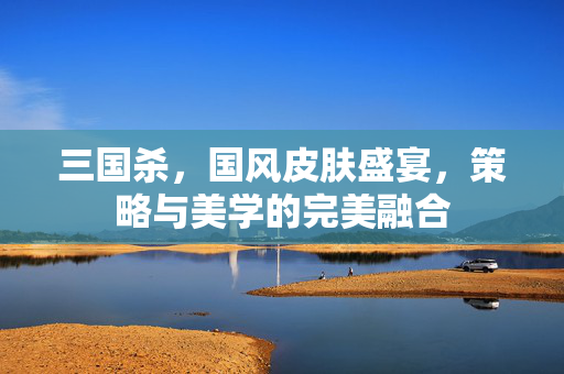 三国杀，国风皮肤盛宴，策略与美学的完美融合