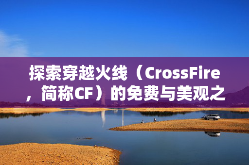 探索穿越火线(CrossFire,简称CF)的免费与美观之旅 探索穿越火线(CrossFire,简称CF)的免费与美观之旅