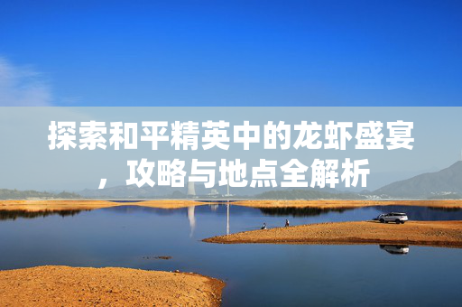 探索和平精英中的龙虾盛宴,攻略与地点全解析 探索和平精英中的龙虾盛宴,攻略与地点全解析