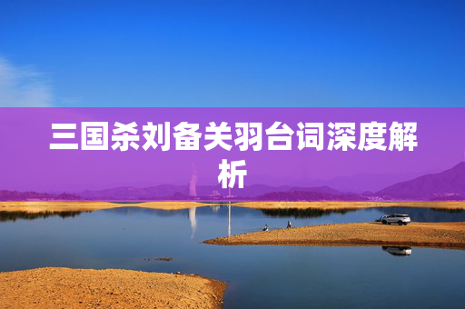 三国杀刘备关羽台词深度解析 三国杀刘备关羽台词深度解析