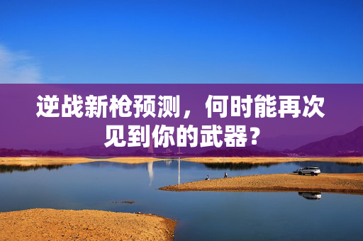 逆战新枪预测,何时能再次见到你的武器? 逆战新枪预测,何时能再次见到你的武器?