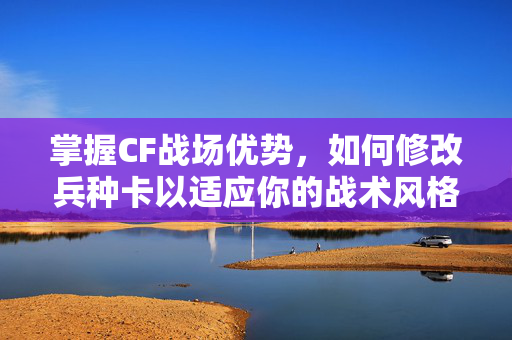掌握CF战场优势,如何修改兵种卡以适应你的战术风格 掌握CF战场优势,如何修改兵种卡以适应你的战术风格