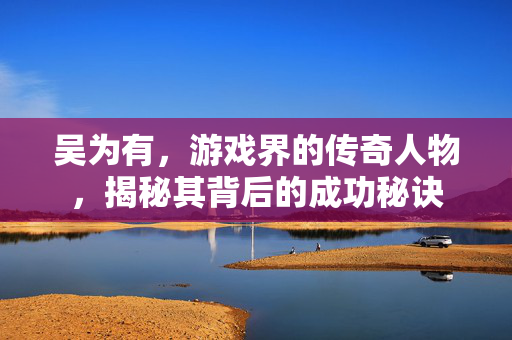 吴为有,游戏界的传奇人物,揭秘其背后的成功秘诀 吴为有,游戏界的传奇人物,揭秘其背后的成功秘诀
