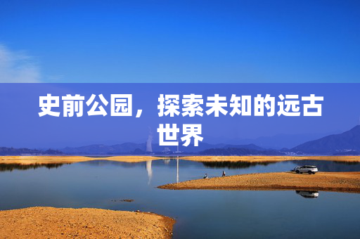 史前公园,探索未知的远古世界 史前公园,探索未知的远古世界
