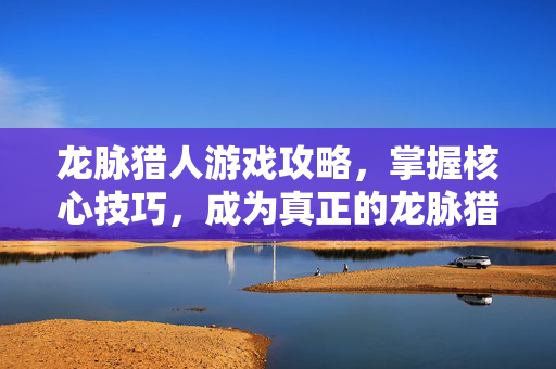 龙脉猎人游戏攻略，掌握核心技巧，成为真正的龙脉猎人