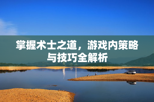掌握术士之道,游戏内策略与技巧全解析 掌握术士之道,游戏内策略与技巧全解析