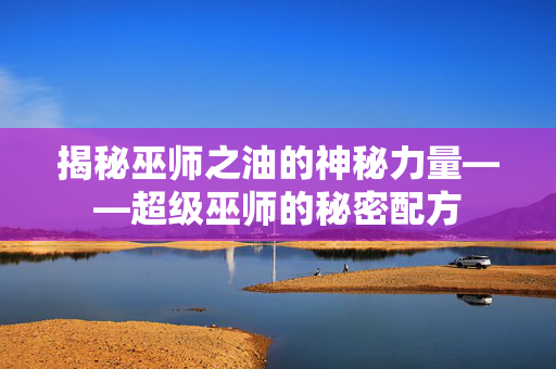 揭秘巫师之油的神秘力量——超级巫师的秘密配方 揭秘巫师之油的神秘力量——超级巫师的秘密配方