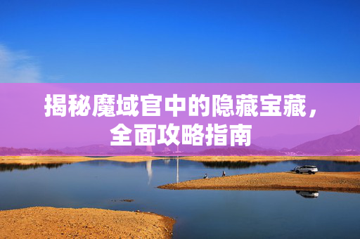 揭秘魔域官中的隐藏宝藏,全面攻略指南 揭秘魔域官中的隐藏宝藏,全面攻略指南