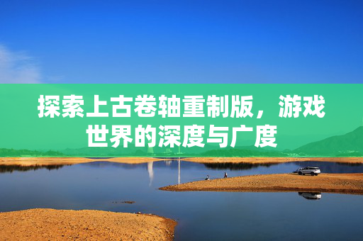 探索上古卷轴重制版，游戏世界的深度与广度