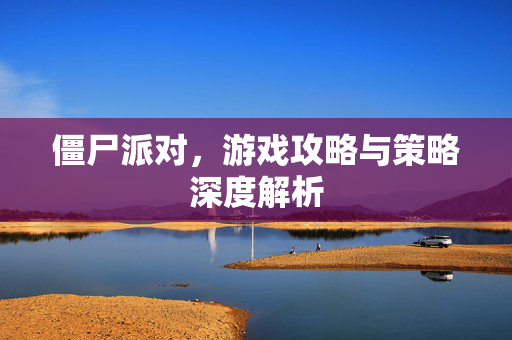 僵尸派对，游戏攻略与策略深度解析