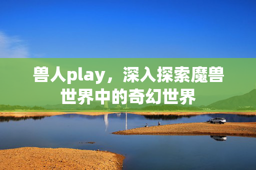 兽人play,深入探索魔兽世界中的奇幻世界 兽人play,深入探索魔兽世界中的奇幻世界