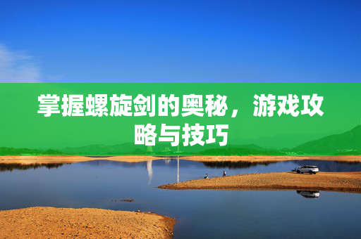 掌握螺旋剑的奥秘，游戏攻略与技巧